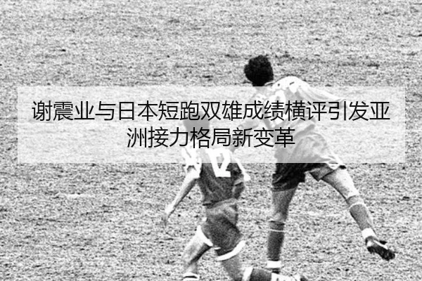 谢震业与日本短跑双雄成绩横评引发亚洲接力格局新变革